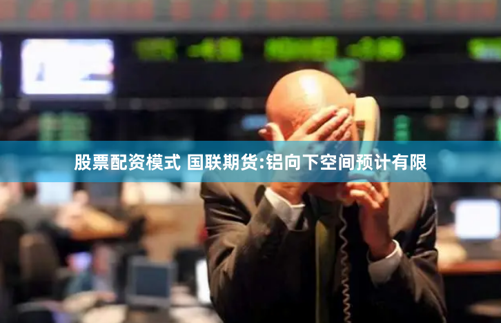 股票配资模式 国联期货:铝向下空间预计有限