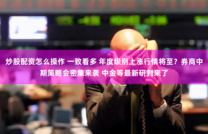 炒股配资怎么操作 一致看多 年度级别上涨行情将至？券商中期策略会密集来袭 中金等最新研判来了