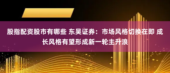 股指配资股市有哪些 东吴证券：市场风格切换在即 成长风格有望形成新一轮主升浪