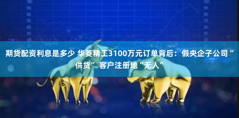 期货配资利息是多少 华菱精工3100万元订单背后：假央企子公司“供货” 客户注册地“无人”