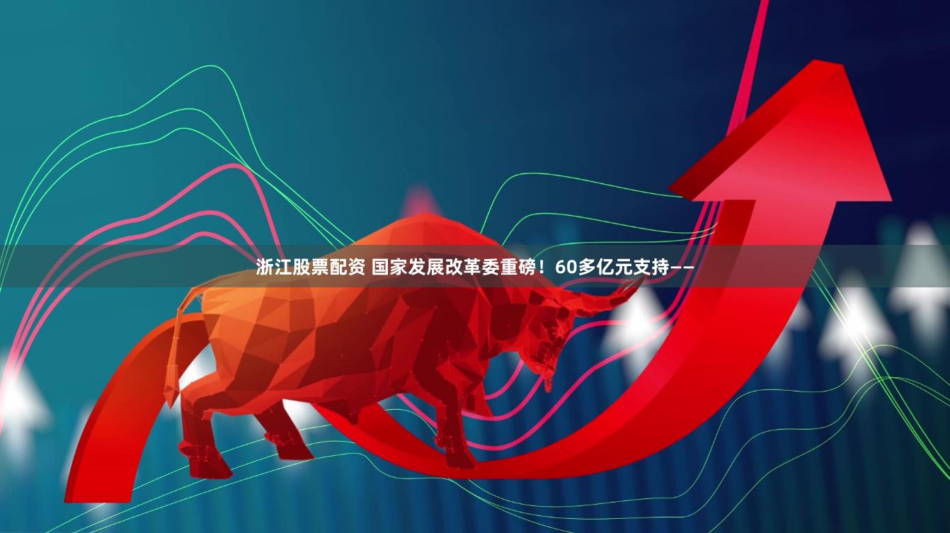 浙江股票配资 国家发展改革委重磅！60多亿元支持——