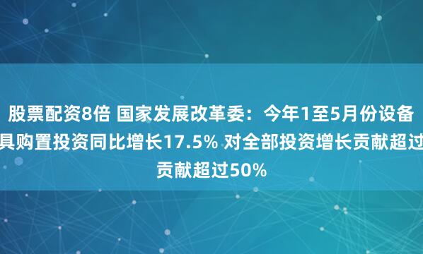 股票配资8倍 国家发展改革委：今年1至5月份设备工器具购置投资同比增长17.5% 对全部投资增长贡献超过50%