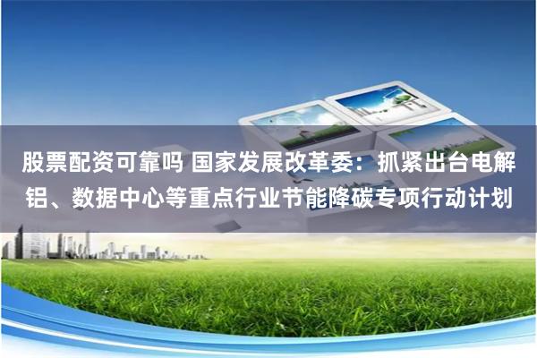 股票配资可靠吗 国家发展改革委：抓紧出台电解铝、数据中心等重点行业节能降碳专项行动计划