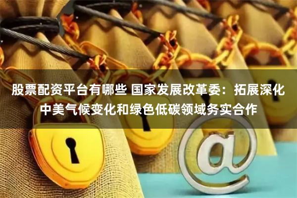 股票配资平台有哪些 国家发展改革委：拓展深化中美气候变化和绿色低碳领域务实合作