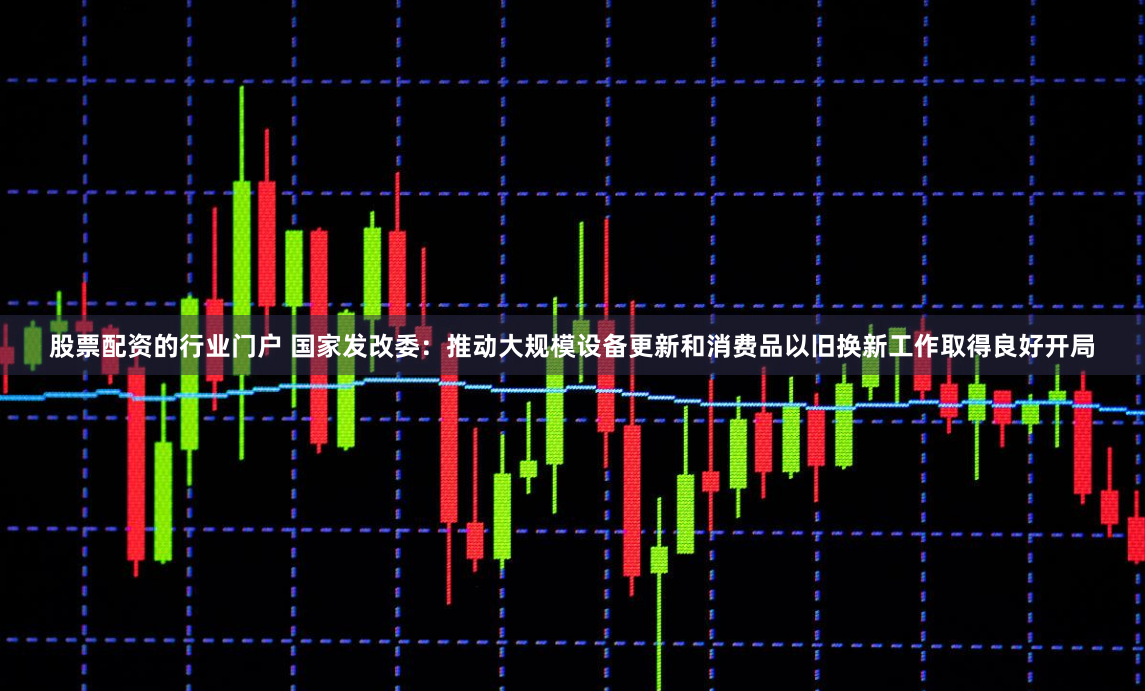 股票配资的行业门户 国家发改委：推动大规模设备更新和消费品以旧换新工作取得良好开局
