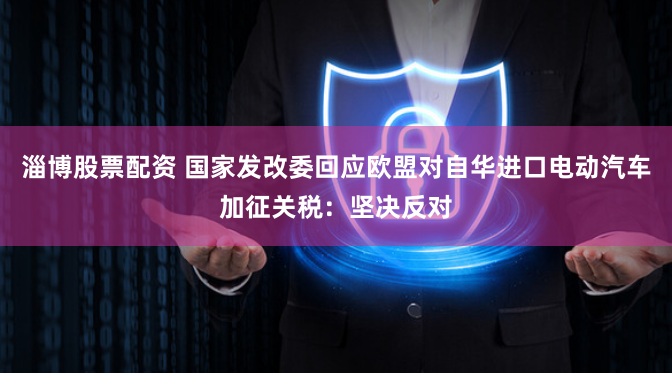 淄博股票配资 国家发改委回应欧盟对自华进口电动汽车加征关税：坚决反对