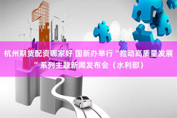 杭州期货配资哪家好 国新办举行“推动高质量发展”系列主题新闻发布会（水利部）