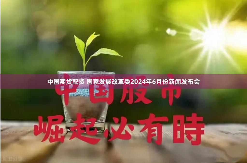 中国期货配资 国家发展改革委2024年6月份新闻发布会
