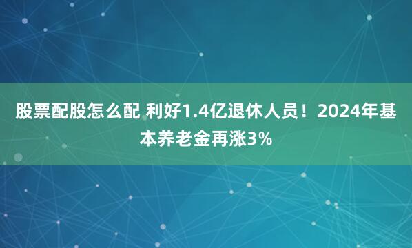 股票配股怎么配 利好1.4亿退休人员！2024年基本养老金再涨3%