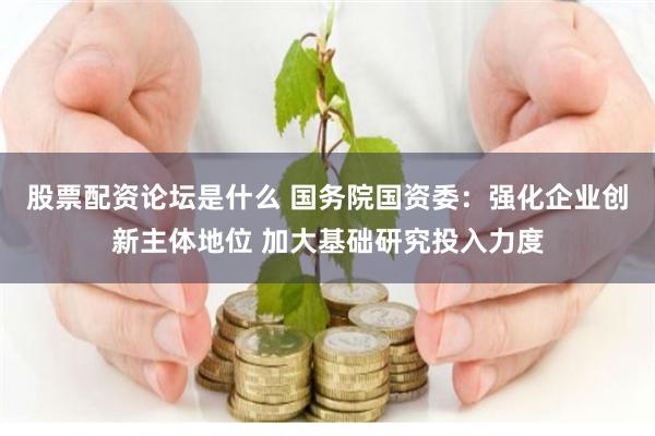 股票配资论坛是什么 国务院国资委：强化企业创新主体地位 加大基础研究投入力度