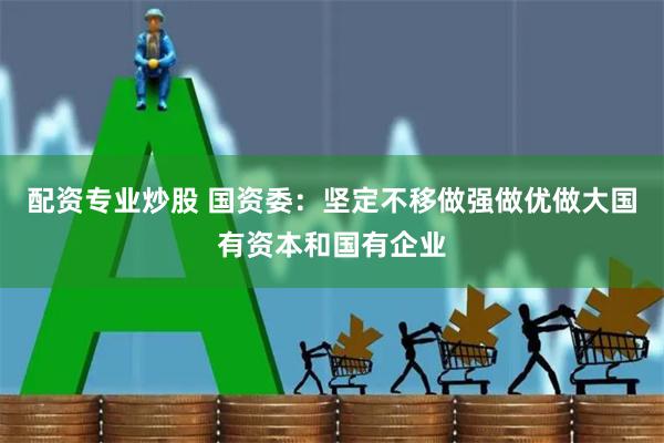 配资专业炒股 国资委：坚定不移做强做优做大国有资本和国有企业