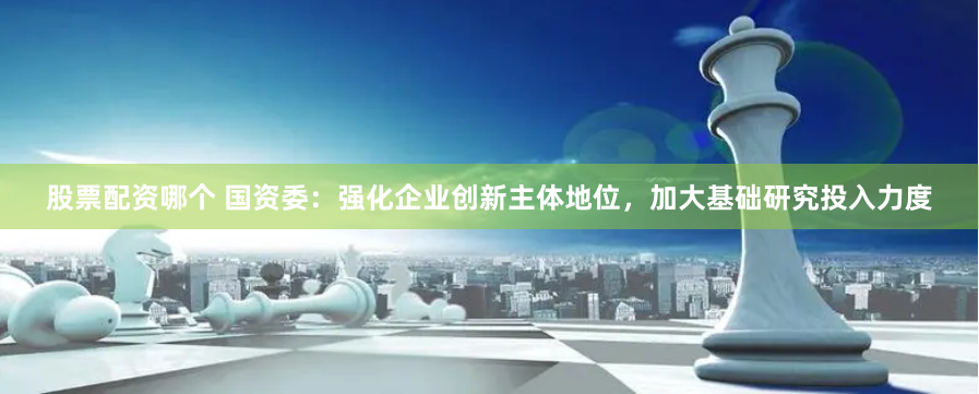 股票配资哪个 国资委：强化企业创新主体地位，加大基础研究投入力度