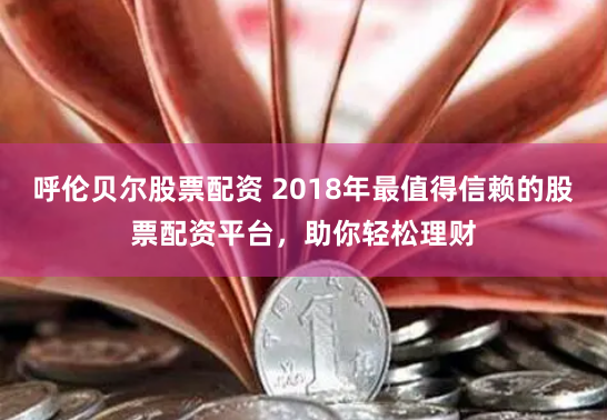 呼伦贝尔股票配资 2018年最值得信赖的股票配资平台，助你轻松理财