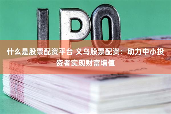 什么是股票配资平台 义乌股票配资：助力中小投资者实现财富增值