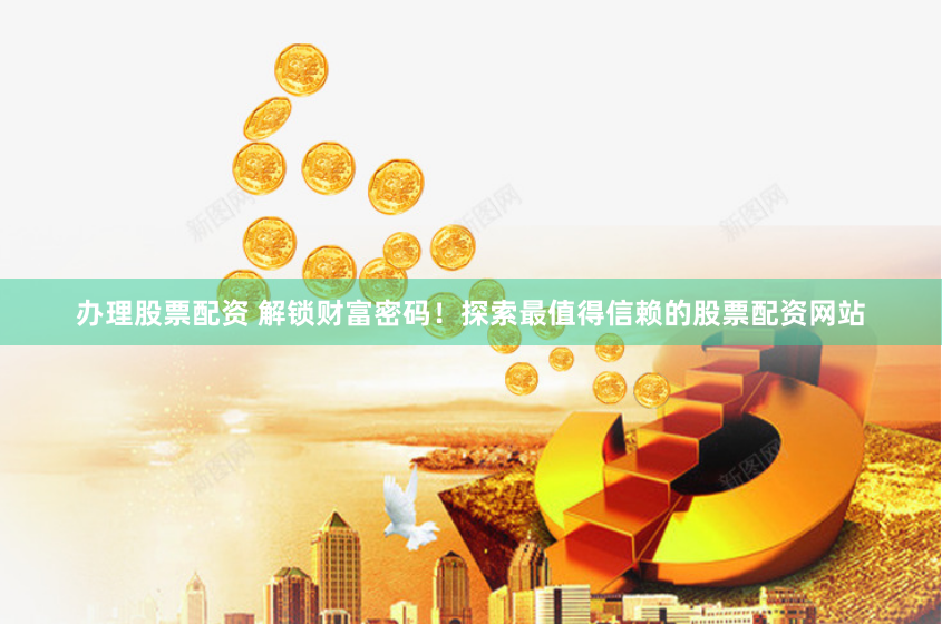办理股票配资 解锁财富密码！探索最值得信赖的股票配资网站