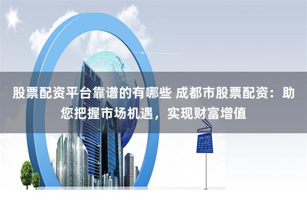 股票配资平台靠谱的有哪些 成都市股票配资：助您把握市场机遇，实现财富增值