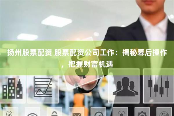扬州股票配资 股票配资公司工作：揭秘幕后操作，把握财富机遇