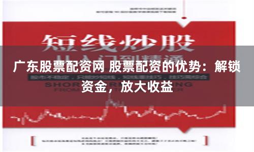 广东股票配资网 股票配资的优势：解锁资金，放大收益