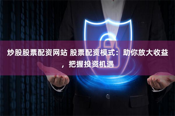 炒股股票配资网站 股票配资模式：助你放大收益，把握投资机遇