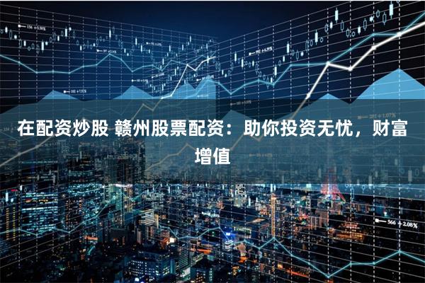 在配资炒股 赣州股票配资：助你投资无忧，财富增值