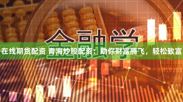在线期货配资 青海炒股配资：助你财富腾飞，轻松致富
