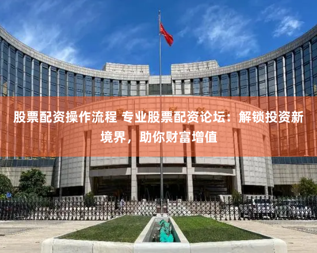 股票配资操作流程 专业股票配资论坛：解锁投资新境界，助你财富增值