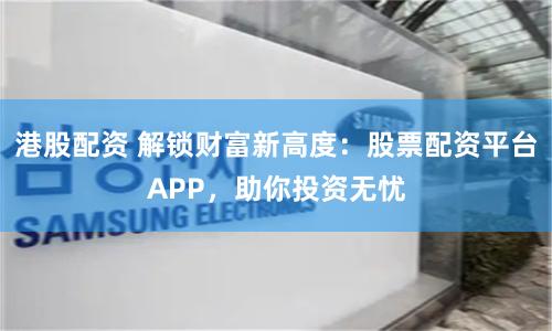 港股配资 解锁财富新高度：股票配资平台APP，助你投资无忧