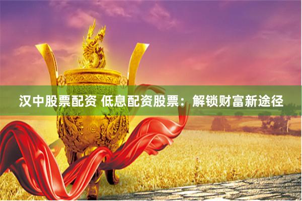汉中股票配资 低息配资股票：解锁财富新途径