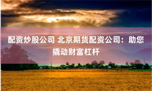 配资炒股公司 北京期货配资公司：助您撬动财富杠杆