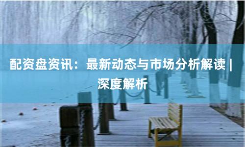 配资盘资讯：最新动态与市场分析解读 | 深度解析