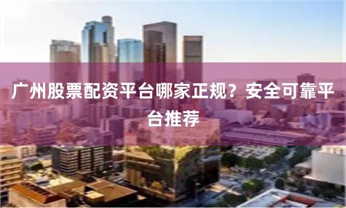 广州股票配资平台哪家正规？安全可靠平台推荐
