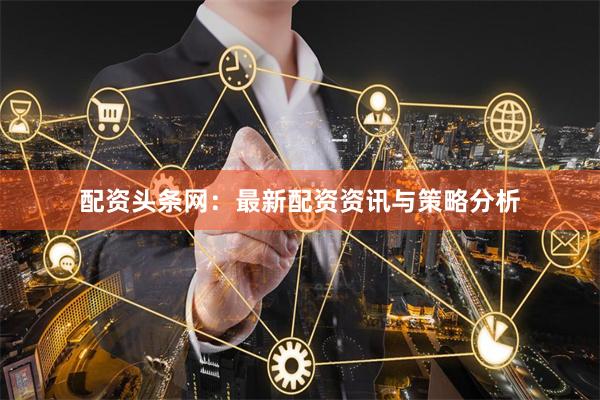 配资头条网：最新配资资讯与策略分析